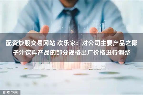 配资炒股交易网站 欢乐家：对公司主要产品之椰子汁饮料产品的部分规格出厂价格进行调整