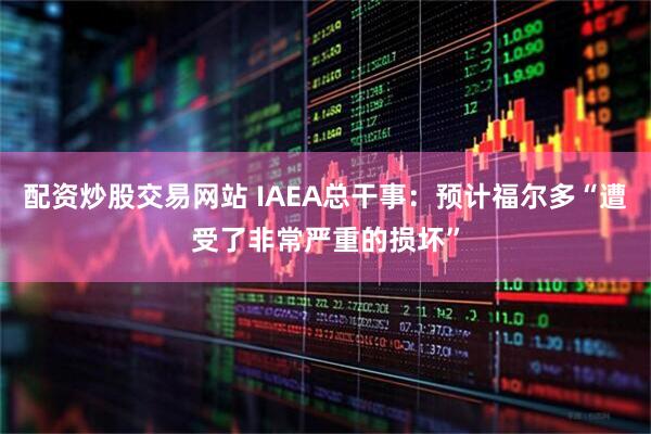 配资炒股交易网站 IAEA总干事：预计福尔多“遭受了非常严重的损坏”
