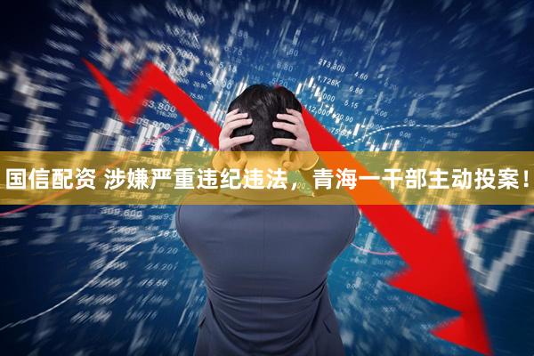 国信配资 涉嫌严重违纪违法，青海一干部主动投案！