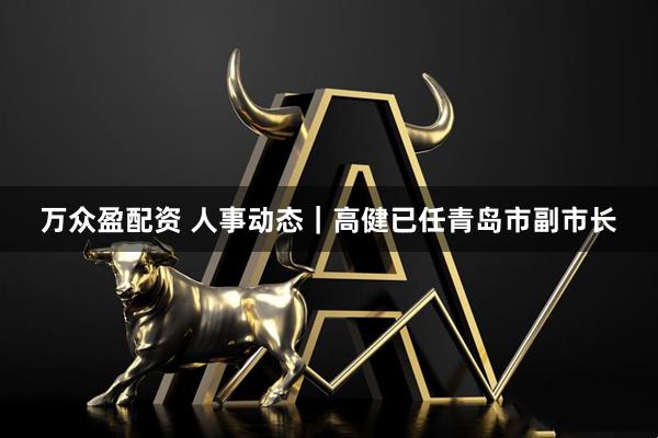 万众盈配资 人事动态｜高健已任青岛市副市长