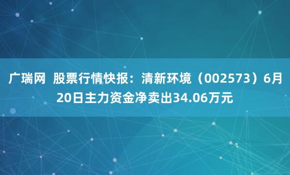 广瑞网  股票行情快报：清新环境（002573）6月20日主力资金净卖出34.06万元