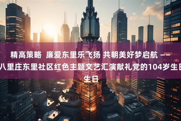 精高策略  廉爱东里乐飞扬 共朝美好梦启航 —— 八里庄东里社区红色主题文艺汇演献礼党的104岁生日