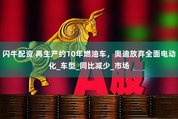 闪牛配资 再生产约10年燃油车，奥迪放弃全面电动化_车型_同比减少_市场
