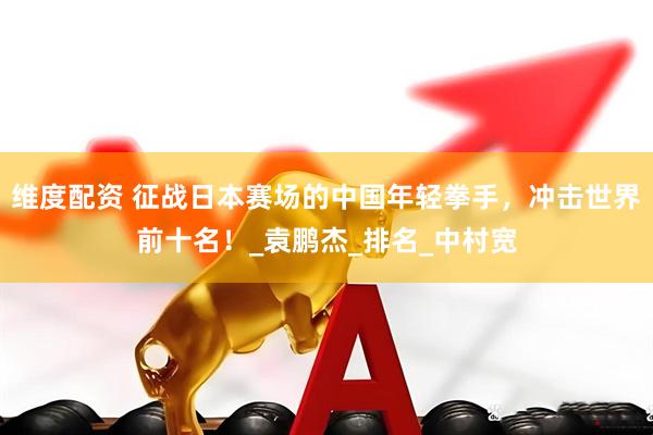 维度配资 征战日本赛场的中国年轻拳手，冲击世界前十名！_袁鹏杰_排名_中村宽