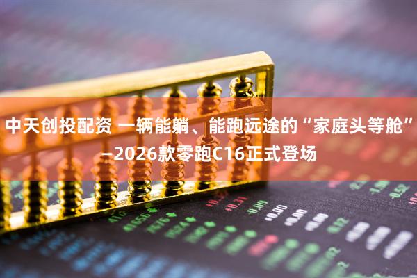 中天创投配资 一辆能躺、能跑远途的“家庭头等舱”—2026款零跑C16正式登场