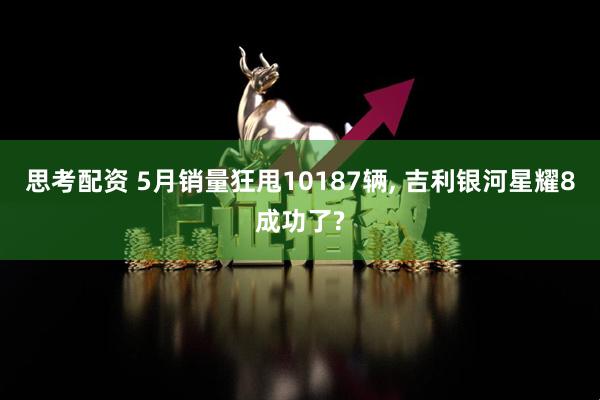 思考配资 5月销量狂甩10187辆, 吉利银河星耀8成功了?