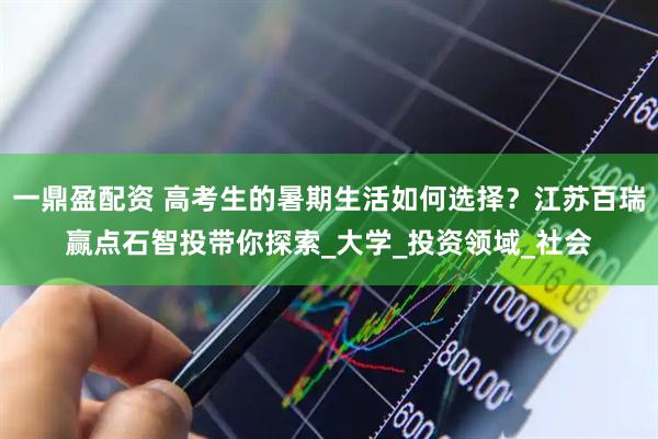 一鼎盈配资 高考生的暑期生活如何选择？江苏百瑞赢点石智投带你探索_大学_投资领域_社会