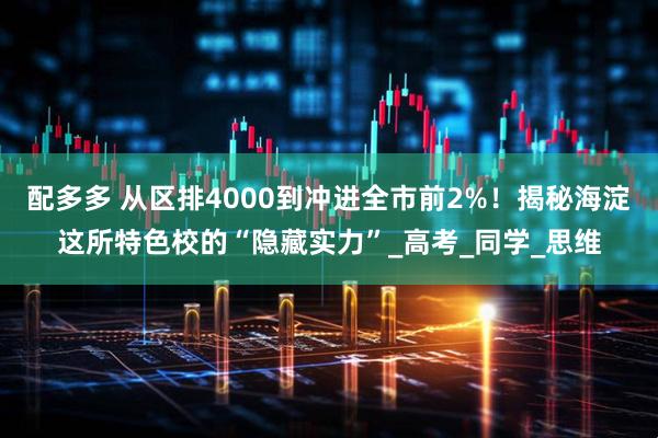 配多多 从区排4000到冲进全市前2%！揭秘海淀这所特色校的“隐藏实力”_高考_同学_思维