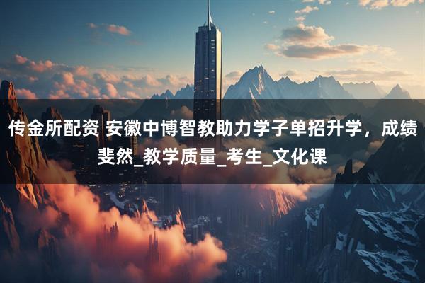 传金所配资 安徽中博智教助力学子单招升学，成绩斐然_教学质量_考生_文化课