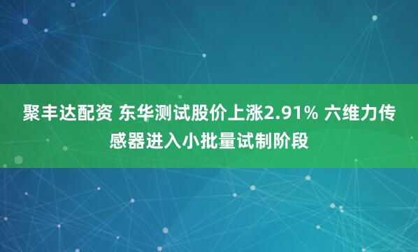 聚丰达配资 东华测试股价上涨2.91% 六维力传感器进入小批量试制阶段