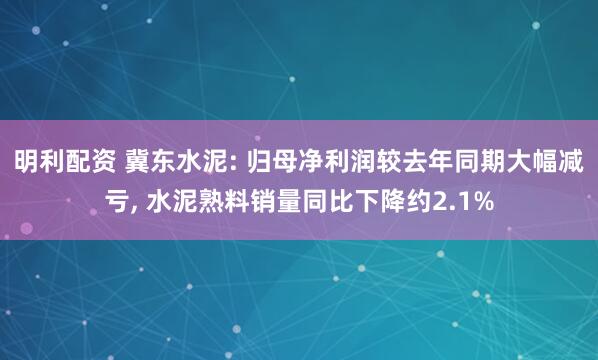 明利配资 冀东水泥: 归母净利润较去年同期大幅减亏, 水泥熟料销量同比下降约2.1%