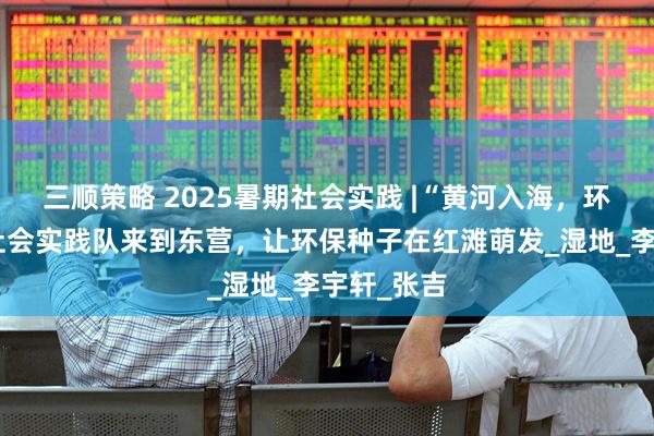 三顺策略 2025暑期社会实践 |“黄河入海，环保入心”社会实践队来到东营，让环保种子在红滩萌发_湿地_李宇轩_张吉