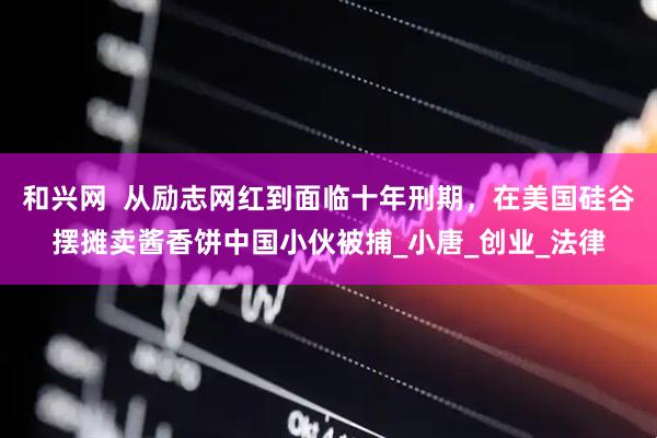和兴网  从励志网红到面临十年刑期，在美国硅谷摆摊卖酱香饼中国小伙被捕_小唐_创业_法律