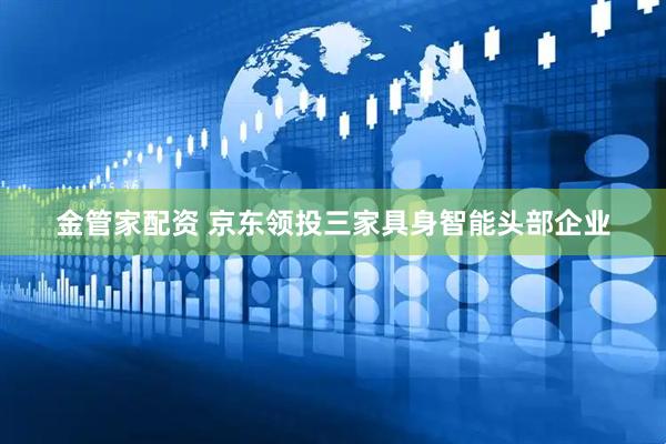金管家配资 京东领投三家具身智能头部企业