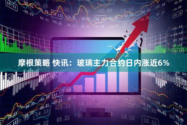 摩根策略 快讯：玻璃主力合约日内涨近6%