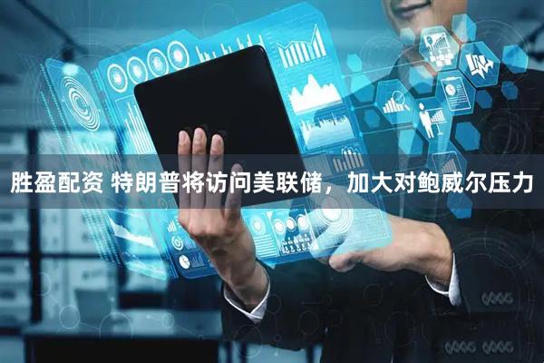 胜盈配资 特朗普将访问美联储，加大对鲍威尔压力