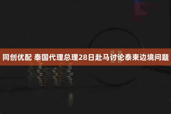 同创优配 泰国代理总理28日赴马讨论泰柬边境问题