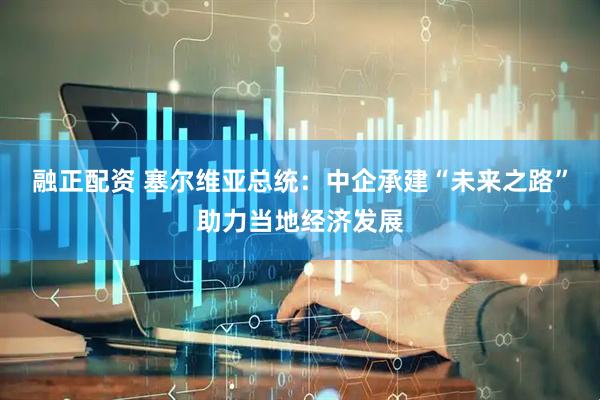 融正配资 塞尔维亚总统：中企承建“未来之路”助力当地经济发展