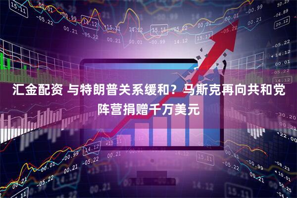 汇金配资 与特朗普关系缓和？马斯克再向共和党阵营捐赠千万美元