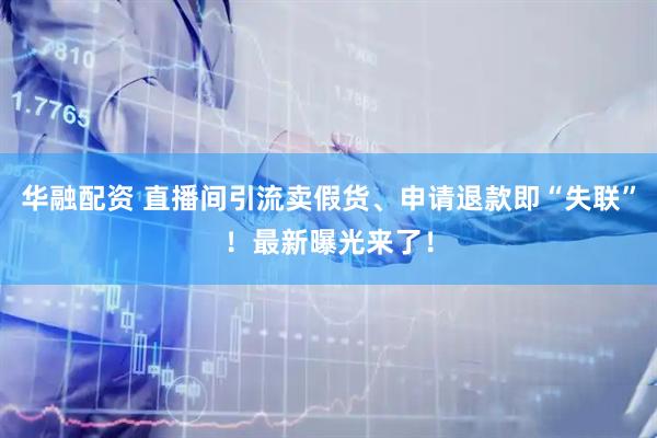 华融配资 直播间引流卖假货、申请退款即“失联”！最新曝光来了！