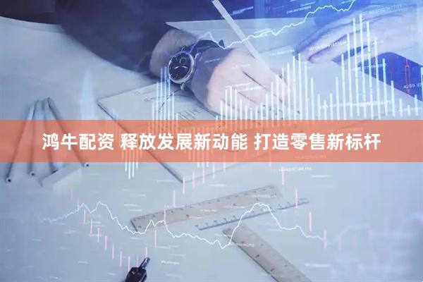 鸿牛配资 释放发展新动能 打造零售新标杆