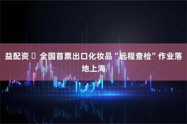 益配资 ​全国首票出口化妆品“远程查检”作业落地上海