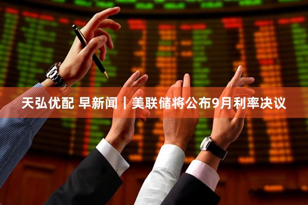 天弘优配 早新闻｜美联储将公布9月利率决议