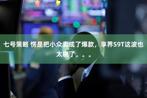 七号策略 愣是把小众卖成了爆款，享界S9T这波也太稳了。。。
