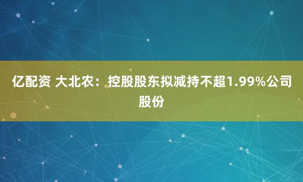 亿配资 大北农：控股股东拟减持不超1.99%公司股份