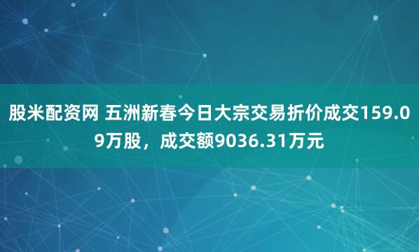 股米配资网 五洲新春今日大宗交易折价成交159.09万股，成交额9036.31万元
