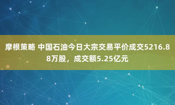 摩根策略 中国石油今日大宗交易平价成交5216.88万股，成交额5.25亿元