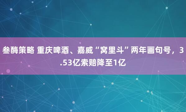 叁酶策略 重庆啤酒、嘉威“窝里斗”两年画句号，3.53亿索赔降至1亿