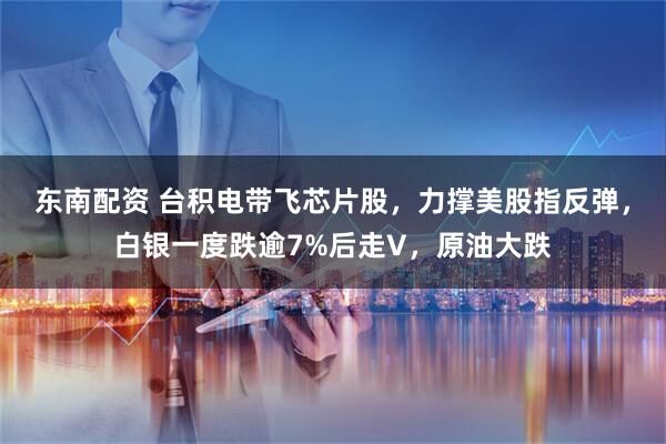 东南配资 台积电带飞芯片股，力撑美股指反弹，白银一度跌逾7%后走V，原油大跌